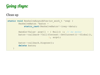 Going Async
Clean up
static void ReshelveAsyncAfter(uv_work_t *req) {
        ReshelveBaton *baton =
            static_cast<ReshelveBaton*>(req->data);

           Handle<Value> argv[] = { Null() }; // no error
           baton->callback->Call(Context::GetCurrent()->Global(),
                                 1, argv);

           baton->callback.Dispose();
           delete baton;
    }
 