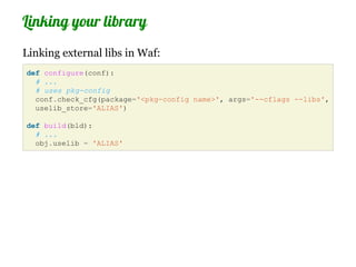 Linking your library
Linking external libs in Waf:
def configure(conf):
  # ...
  # uses pkg-config
  conf.check_cfg(package='<pkg-config name>', args='--cflags --libs',
  uselib_store='ALIAS')

def build(bld):
  # ...
  obj.uselib = 'ALIAS'
 