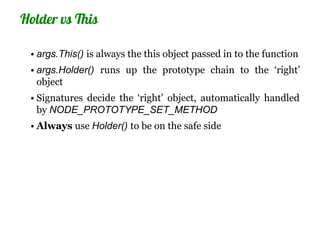 Holder vs This

 • args.This() is always the this object passed in to the function
 • args.Holder() runs up the prototype chain to the ‘right’
   object
 • Signatures decide the ‘right’ object, automatically handled
   by NODE_PROTOTYPE_SET_METHOD
 • Always use Holder() to be on the safe side
 