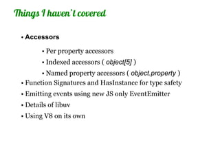 Things I haven’t covered

 • Accessors

        • Per property accessors
        • Indexed accessors ( object[5] )
        • Named property accessors ( object.property )
 • Function Signatures and HasInstance for type safety
 • Emitting events using new JS only EventEmitter
 • Details of libuv
 • Using V8 on its own
 