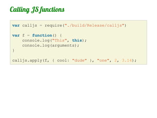 Calling JS functions

var calljs = require("./build/Release/calljs")

var f = function() {
    console.log("This", this);
    console.log(arguments);
}

calljs.apply(f, { cool: "dude" }, "one", 2, 3.14);
 