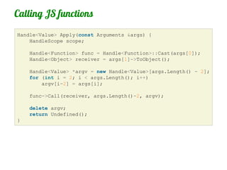 Calling JS functions
Handle<Value> Apply(const Arguments &args) {
    HandleScope scope;

    Handle<Function> func = Handle<Function>::Cast(args[0]);
    Handle<Object> receiver = args[1]->ToObject();

    Handle<Value> *argv = new Handle<Value>[args.Length() - 2];
    for (int i = 2; i < args.Length(); i++)
        argv[i-2] = args[i];

    func->Call(receiver, args.Length()-2, argv);

    delete argv;
    return Undefined();
}
 