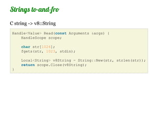 Strings to-and-fro
C string -> v8::String
Handle<Value> Read(const Arguments &args) {
    HandleScope scope;

     char str[1024];
     fgets(str, 1023, stdin);

     Local<String> v8String = String::New(str, strlen(str));
     return scope.Close(v8String);
}
 