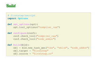 Build

# firststep/wscript
import Options

def set_options(opt):
    opt.tool_options("compiler_cxx")

def configure(conf):
    conf.check_tool("compiler_cxx")
    conf.check_tool("node_addon")

def build(bld):
    obj = bld.new_task_gen("cxx", "shlib", "node_addon")
    obj.target = "firststep"
    obj.source = "firststep.cc"
 