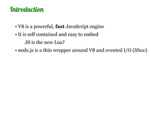 Introduction

 • V8 is a powerful, fast JavaScript engine
 • It is self contained and easy to embed
     JS is the new Lua?
 • node.js is a thin wrapper around V8 and evented I/O (libuv)
 