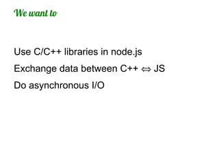 We want to


Use C/C++ libraries in node.js
Exchange data between C++ ⇔ JS
Do asynchronous I/O
 