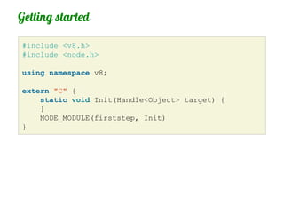 Getting started

#include <v8.h>
#include <node.h>

using namespace v8;

extern "C" {
    static void Init(Handle<Object> target) {
    }
    NODE_MODULE(firststep, Init)
}
 