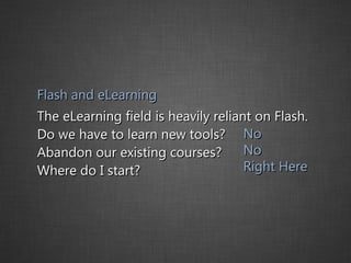 Flash and eLearning The eLearning field is heavily reliant on Flash.  Do we have to learn new tools?  Abandon our existing courses?  Where do I start? No No Right Here 