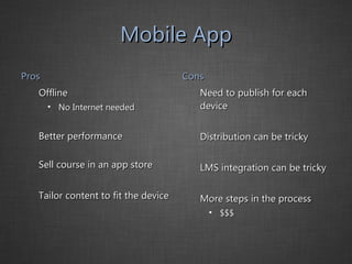 Mobile App Pros Offline No Internet needed Better performance Sell course in an app store Tailor content to fit the device Cons Need to publish for each device Distribution can be tricky LMS integration can be tricky More steps in the process $$$ 