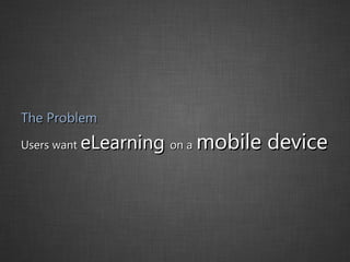 The Problem Users want  eLearning  on a   mobile device 