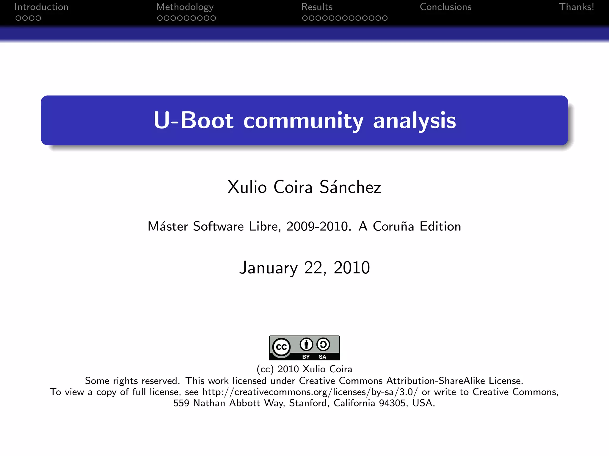 Introduction                  Methodology                     Results                   Conclusions                   Thanks!




                             U-Boot community analysis

                                              Xulio Coira S´nchez
                                                           a

                            M´ster Software Libre, 2009-2010. A Coru˜a Edition
                             a                                      n


                                                January 22, 2010




                                                       (cc) 2010 Xulio Coira
              Some rights reserved. This work licensed under Creative Commons Attribution-ShareAlike License.
       To view a copy of full license, see http://creativecommons.org/licenses/by-sa/3.0/ or write to Creative Commons,
                                    559 Nathan Abbott Way, Stanford, California 94305, USA.
 