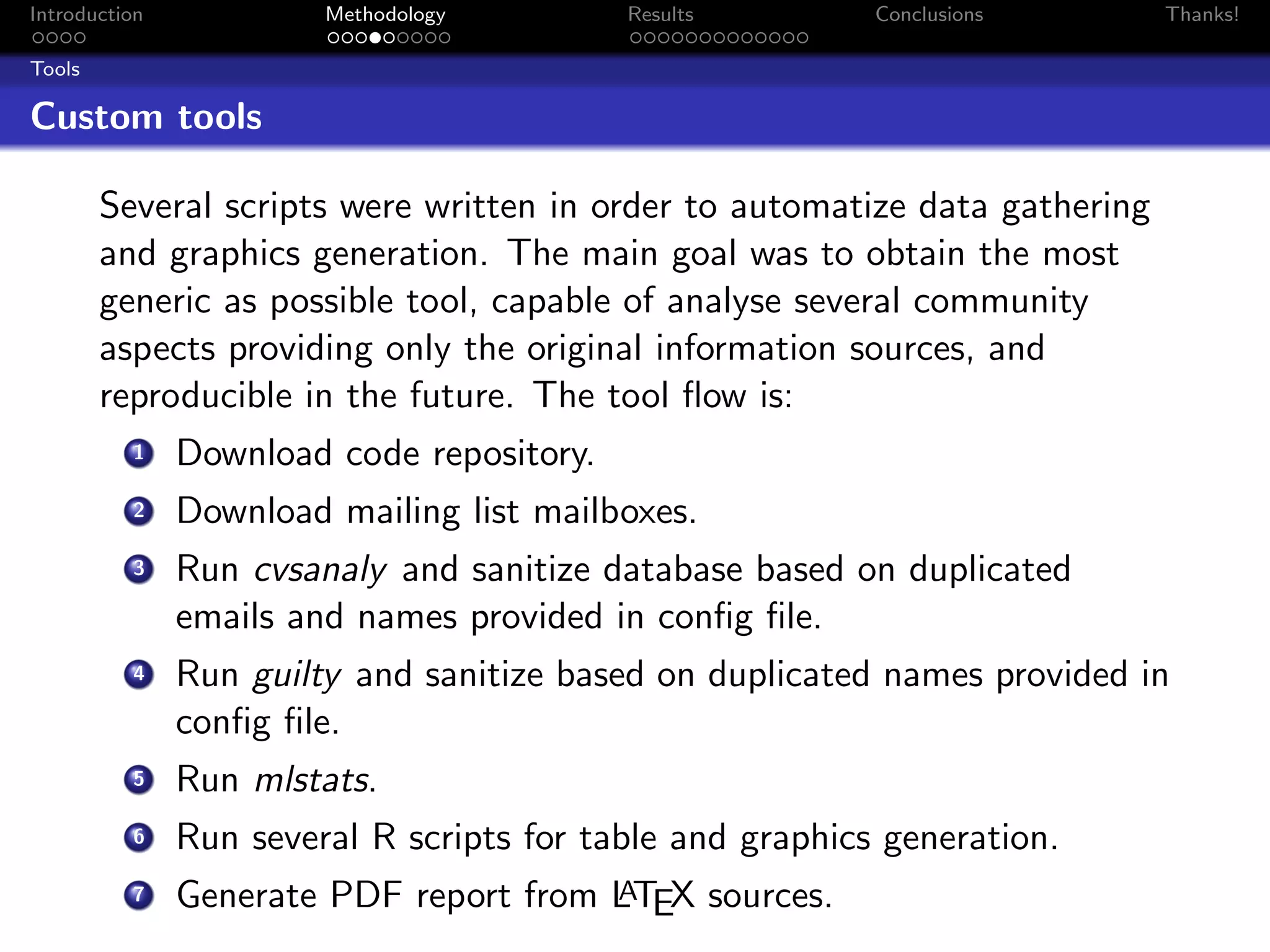 Introduction            Methodology        Results         Conclusions       Thanks!

Tools

Custom tools

        Several scripts were written in order to automatize data gathering
        and graphics generation. The main goal was to obtain the most
        generic as possible tool, capable of analyse several community
        aspects providing only the original information sources, and
        reproducible in the future. The tool ﬂow is:
          1    Download code repository.
          2    Download mailing list mailboxes.
          3    Run cvsanaly and sanitize database based on duplicated
               emails and names provided in conﬁg ﬁle.
          4    Run guilty and sanitize based on duplicated names provided in
               conﬁg ﬁle.
          5    Run mlstats.
          6    Run several R scripts for table and graphics generation.
          7                             A
               Generate PDF report from LTEX sources.
 