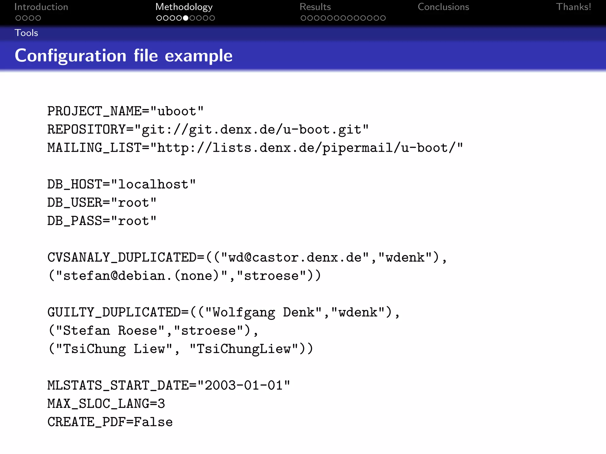 Introduction         Methodology          Results       Conclusions   Thanks!

Tools

Conﬁguration ﬁle example

        PROJECT_NAME="uboot"
        REPOSITORY="git://git.denx.de/u-boot.git"
        MAILING_LIST="http://lists.denx.de/pipermail/u-boot/"

        DB_HOST="localhost"
        DB_USER="root"
        DB_PASS="root"

        CVSANALY_DUPLICATED=(("wd@castor.denx.de","wdenk"),
        ("stefan@debian.(none)","stroese"))

        GUILTY_DUPLICATED=(("Wolfgang Denk","wdenk"),
        ("Stefan Roese","stroese"),
        ("TsiChung Liew", "TsiChungLiew"))

        MLSTATS_START_DATE="2003-01-01"
        MAX_SLOC_LANG=3
        CREATE_PDF=False
 
