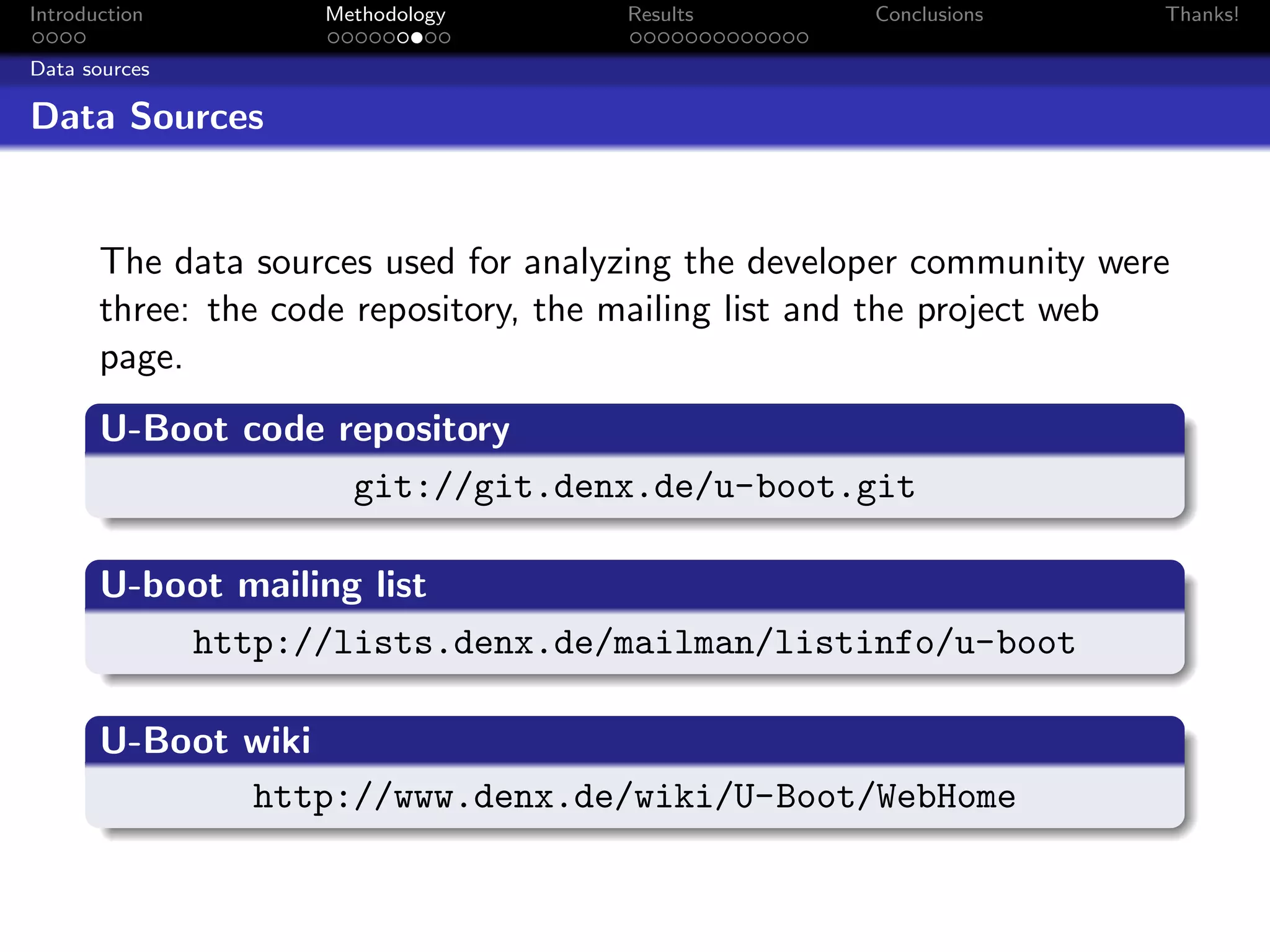 Introduction        Methodology       Results        Conclusions      Thanks!

Data sources

Data Sources


       The data sources used for analyzing the developer community were
       three: the code repository, the mailing list and the project web
       page.
       U-Boot code repository
                    git://git.denx.de/u-boot.git

       U-boot mailing list
           http://lists.denx.de/mailman/listinfo/u-boot

       U-Boot wiki
              http://www.denx.de/wiki/U-Boot/WebHome
 
