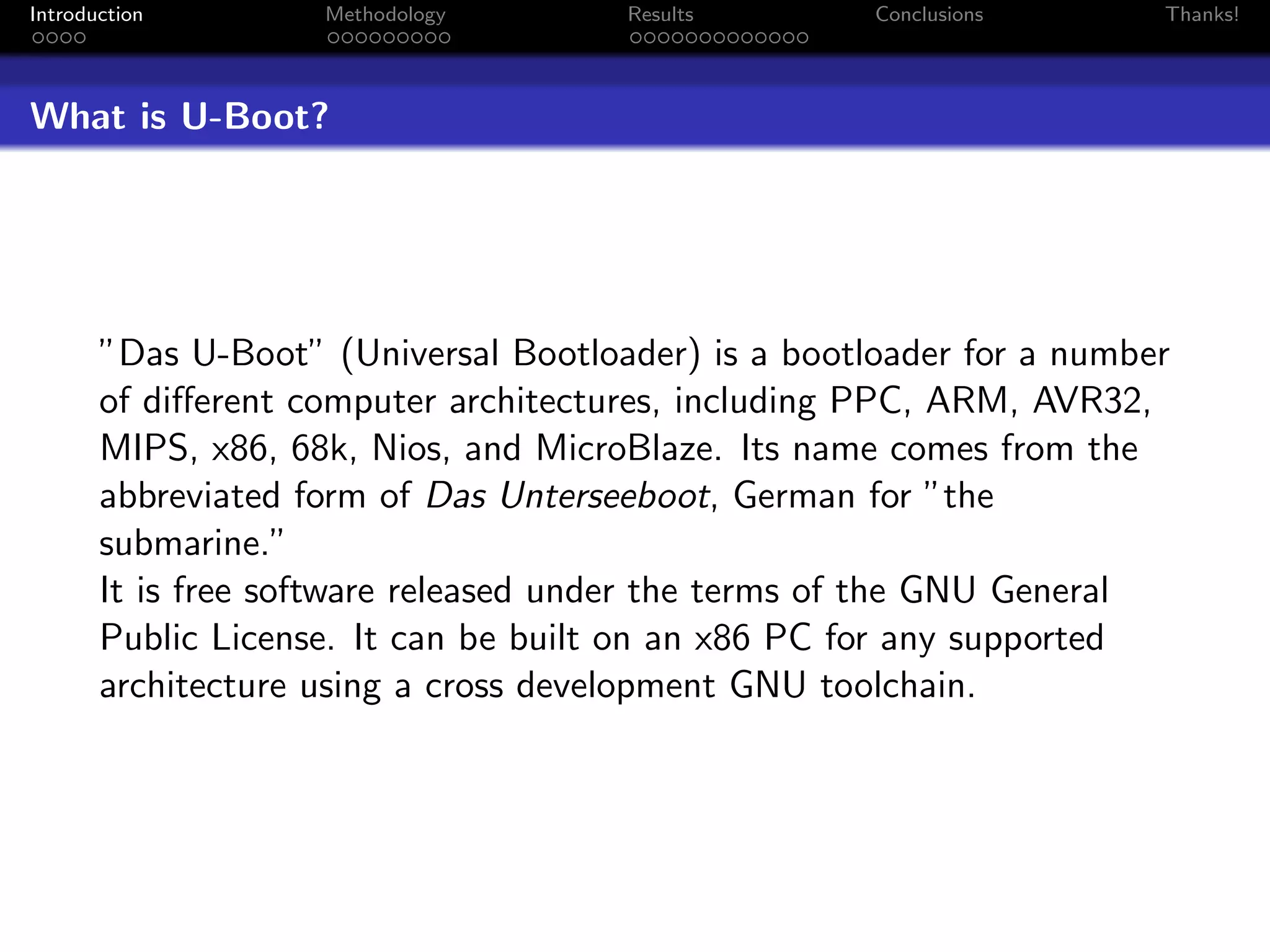 Introduction        Methodology       Results        Conclusions      Thanks!




What is U-Boot?




       ”Das U-Boot” (Universal Bootloader) is a bootloader for a number
       of diﬀerent computer architectures, including PPC, ARM, AVR32,
       MIPS, x86, 68k, Nios, and MicroBlaze. Its name comes from the
       abbreviated form of Das Unterseeboot, German for ”the
       submarine.”
       It is free software released under the terms of the GNU General
       Public License. It can be built on an x86 PC for any supported
       architecture using a cross development GNU toolchain.
 