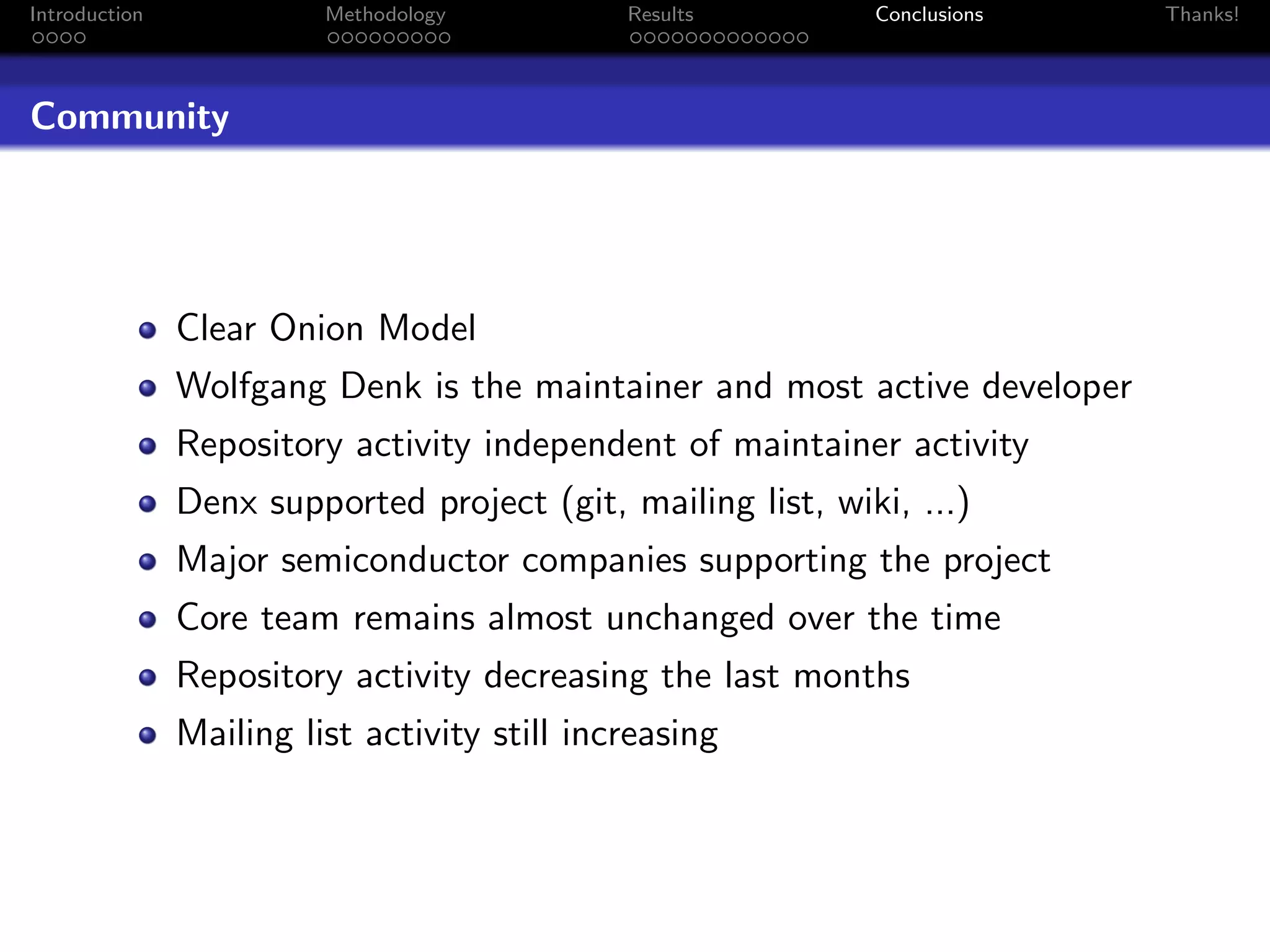 Introduction             Methodology          Results        Conclusions   Thanks!




Community




               Clear Onion Model
               Wolfgang Denk is the maintainer and most active developer
               Repository activity independent of maintainer activity
               Denx supported project (git, mailing list, wiki, ...)
               Major semiconductor companies supporting the project
               Core team remains almost unchanged over the time
               Repository activity decreasing the last months
               Mailing list activity still increasing
 