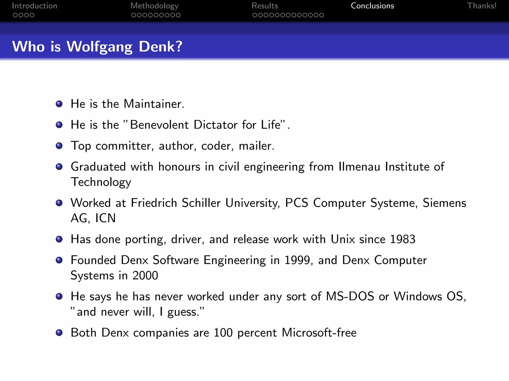 Introduction              Methodology           Results           Conclusions           Thanks!




Who is Wolfgang Denk?


               He is the Maintainer.
               He is the ”Benevolent Dictator for Life”.
               Top committer, author, coder, mailer.
               Graduated with honours in civil engineering from Ilmenau Institute of
               Technology
               Worked at Friedrich Schiller University, PCS Computer Systeme, Siemens
               AG, ICN
               Has done porting, driver, and release work with Unix since 1983
               Founded Denx Software Engineering in 1999, and Denx Computer
               Systems in 2000
               He says he has never worked under any sort of MS-DOS or Windows OS,
               ”and never will, I guess.”
               Both Denx companies are 100 percent Microsoft-free
 