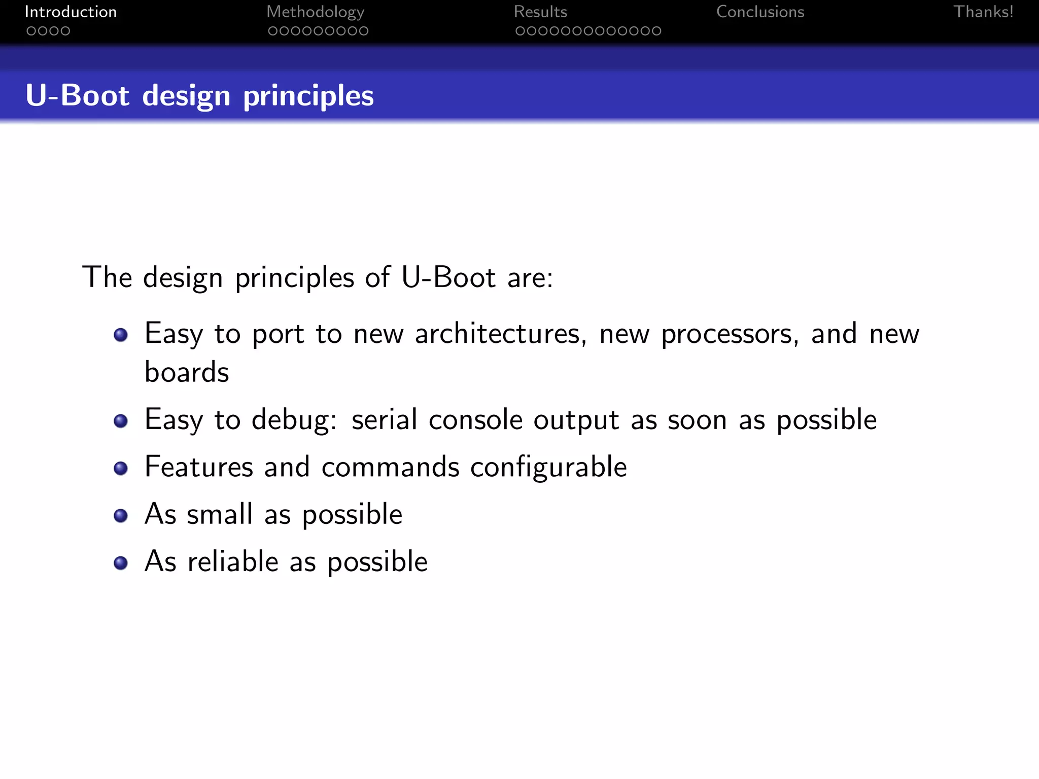 Introduction            Methodology        Results        Conclusions       Thanks!




U-Boot design principles




       The design principles of U-Boot are:
               Easy to port to new architectures, new processors, and new
               boards
               Easy to debug: serial console output as soon as possible
               Features and commands conﬁgurable
               As small as possible
               As reliable as possible
 