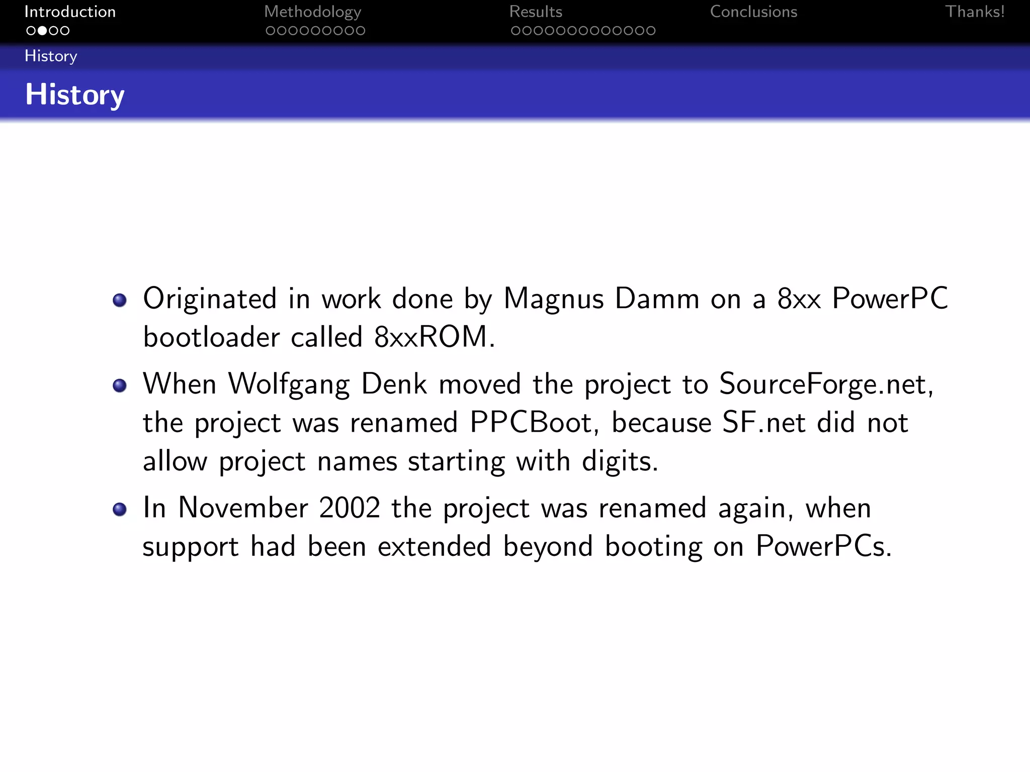 Introduction           Methodology      Results        Conclusions        Thanks!

History

History




               Originated in work done by Magnus Damm on a 8xx PowerPC
               bootloader called 8xxROM.
               When Wolfgang Denk moved the project to SourceForge.net,
               the project was renamed PPCBoot, because SF.net did not
               allow project names starting with digits.
               In November 2002 the project was renamed again, when
               support had been extended beyond booting on PowerPCs.
 