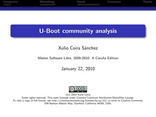 Introduction                  Methodology                     Results                   Conclusions                   Thanks!




                             U-Boot community analysis

                                              Xulio Coira S´nchez
                                                           a

                            M´ster Software Libre, 2009-2010. A Coru˜a Edition
                             a                                      n


                                                January 22, 2010




                                                       (cc) 2010 Xulio Coira
              Some rights reserved. This work licensed under Creative Commons Attribution-ShareAlike License.
       To view a copy of full license, see http://creativecommons.org/licenses/by-sa/3.0/ or write to Creative Commons,
                                    559 Nathan Abbott Way, Stanford, California 94305, USA.
 