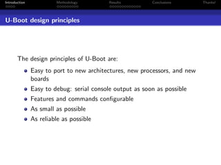 Introduction            Methodology        Results        Conclusions       Thanks!




U-Boot design principles




       The design principles of U-Boot are:
               Easy to port to new architectures, new processors, and new
               boards
               Easy to debug: serial console output as soon as possible
               Features and commands conﬁgurable
               As small as possible
               As reliable as possible
 