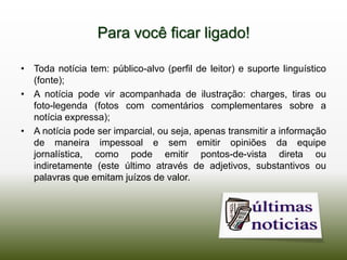 Para você ficar ligado!

• Toda notícia tem: público-alvo (perfil de leitor) e suporte linguístico
  (fonte);
• A notícia pode vir acompanhada de ilustração: charges, tiras ou
  foto-legenda (fotos com comentários complementares sobre a
  notícia expressa);
• A notícia pode ser imparcial, ou seja, apenas transmitir a informação
  de maneira impessoal e sem emitir opiniões da equipe
  jornalística, como pode emitir pontos-de-vista direta ou
  indiretamente (este último através de adjetivos, substantivos ou
  palavras que emitam juízos de valor.
 