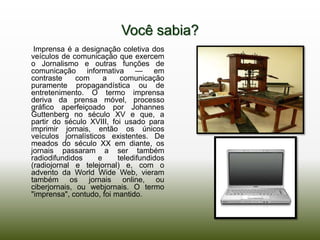 Você sabia?
 Imprensa é a designação coletiva dos
veículos de comunicação que exercem
o Jornalismo e outras funções de
comunicação informativa — em
contraste     com     a    comunicação
puramente propagandística ou de
entretenimento. O termo imprensa
deriva da prensa móvel, processo
gráfico aperfeiçoado por Johannes
Guttenberg no século XV e que, a
partir do século XVIII, foi usado para
imprimir jornais, então os únicos
veículos jornalísticos existentes. De
meados do século XX em diante, os
jornais passaram a ser também
radiodifundidos     e     teledifundidos
(radiojornal e telejornal) e, com o
advento da World Wide Web, vieram
também os jornais online, ou
ciberjornais, ou webjornais. O termo
"imprensa", contudo, foi mantido.
 