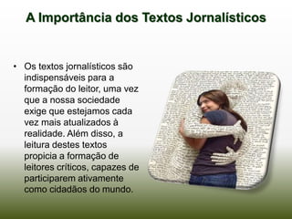 A Importância dos Textos Jornalísticos


• Os textos jornalísticos são
  indispensáveis para a
  formação do leitor, uma vez
  que a nossa sociedade
  exige que estejamos cada
  vez mais atualizados à
  realidade. Além disso, a
  leitura destes textos
  propicia a formação de
  leitores críticos, capazes de
  participarem ativamente
  como cidadãos do mundo.
 