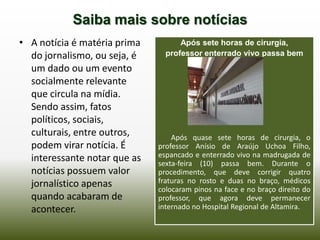 Saiba mais sobre notícias
• A notícia é matéria prima         Após sete horas de cirurgia,
  do jornalismo, ou seja, é     professor enterrado vivo passa bem
  um dado ou um evento
  socialmente relevante
  que circula na mídia.
  Sendo assim, fatos
  políticos, sociais,
  culturais, entre outros,        Após quase sete horas de cirurgia, o
  podem virar notícia. É      professor Anísio de Araújo Uchoa Filho,
  interessante notar que as   espancado e enterrado vivo na madrugada de
                              sexta-feira (10) passa bem. Durante o
  notícias possuem valor      procedimento, que deve corrigir quatro
  jornalístico apenas         fraturas no rosto e duas no braço, médicos
                              colocaram pinos na face e no braço direito do
  quando acabaram de          professor, que agora deve permanecer
  acontecer.                  internado no Hospital Regional de Altamira.
 
