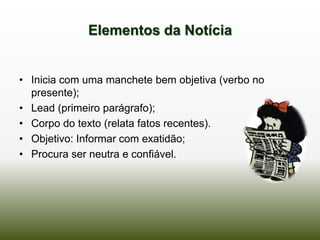 Elementos da Notícia


• Inicia com uma manchete bem objetiva (verbo no
  presente);
• Lead (primeiro parágrafo);
• Corpo do texto (relata fatos recentes).
• Objetivo: Informar com exatidão;
• Procura ser neutra e confiável.
 