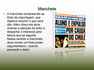 Manchete
• A manchete compreende ao
  título da reportagem, que
  objetiva resumir o que será
  dito. Além disso ela deve
  chamar a atenção do leitor e
  despertar o interesse pela
  leitura que se seguirá.
  Nesse sentido a manchete
  deve conter um forte poder
  argumentativo, visando
  persuadir o leitor.
 