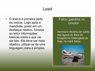Lead

• O lead é a primeira parte         Faltou gasolina no
  da notícia. Logo após a                  bimotor
  manchete, posto em um
  destaque relativo, fornece
                                   Aeronave deveria ser içada
  ao leitor informações            das águas da Baía do
  básicas sobre o que vai          Guajará na madrugada de
  ser lido. Ele deve ser mais      hoje, na maré baixa
  objetivo, utilizar-se de uma
  linguagem clara e simples.
 