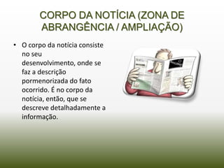 CORPO DA NOTÍCIA (ZONA DE
        ABRANGÊNCIA / AMPLIAÇÃO)
• O corpo da notícia consiste
  no seu
  desenvolvimento, onde se
  faz a descrição
  pormenorizada do fato
  ocorrido. É no corpo da
  notícia, então, que se
  descreve detalhadamente a
  informação.
 