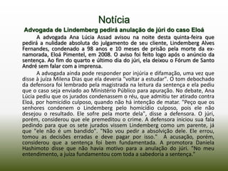 Notícia
 Advogada de Lindemberg pedirá anulação de júri do caso Eloá
      A advogada Ana Lúcia Assad avisou na noite desta quinta-feira que
pedirá a nulidade absoluta do julgamento de seu cliente, Lindemberg Alves
Fernandes, condenado a 98 anos e 10 meses de prisão pela morte da ex-
namorada, Eloá Pimentel, em 2008. O aviso foi feito logo após o anúncio da
sentença. Ao fim do quarto e último dia do júri, ela deixou o Fórum de Santo
André sem falar com a imprensa.
      A advogada ainda pode responder por injúria e difamação, uma vez que
disse à juíza Milena Dias que ela deveria "voltar a estudar". O tom debochado
da defensora foi lembrado pela magistrada na leitura da sentença e ela pediu
que o caso seja enviado ao Ministério Público para apuração. No debate, Ana
Lúcia pediu que os jurados condenassem o réu, que admitiu ter atirado contra
Eloá, por homicídio culposo, quando não há intenção de matar. "Peço que os
senhores condenem o Lindemberg pelo homicídio culposo, pois ele não
desejou o resultado. Ele sofre pela morte dela", disse a defensora. O júri,
porém, considerou que ele premeditou o crime. A defensora iniciou sua fala
pedindo para que os sete jurados vissem Lindemberg como um parente, já
que "ele não é um bandido". "Não vou pedir a absolvição dele. Ele errou,
tomou as decisões erradas e deve pagar por isso." A acusação, porém,
considerou que a sentença foi bem fundamentada. A promotora Daniela
Hashimoto disse que não havia motivo para a anulação do júri. "No meu
entendimento, a juíza fundamentou com toda a sabedoria a sentença."
 