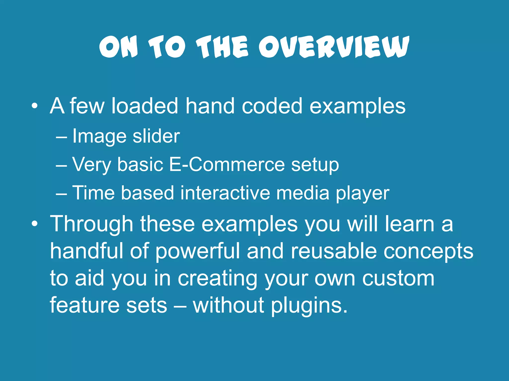 On To The Overview
• A few loaded hand coded examples
– Image slider
– Very basic E-Commerce setup
– Time based interactive media player
• Through these examples you will learn a
handful of powerful and reusable concepts
to aid you in creating your own custom
feature sets – without plugins.