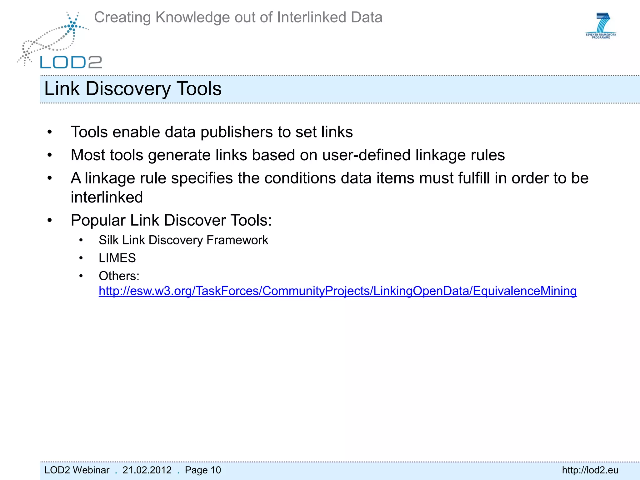 Creating Knowledge out of Interlinked Data



Link Discovery Tools

•    Tools enable data publishers to set links
•    Most tools generate links based on user-defined linkage rules
•    A linkage rule specifies the conditions data items must fulfill in order to be
     interlinked
•    Popular Link Discover Tools:
      •   Silk Link Discovery Framework
      •   LIMES
      •   Others:
          http://esw.w3.org/TaskForces/CommunityProjects/LinkingOpenData/EquivalenceMining




LOD2 Webinar . 21.02.2012 . Page 10                                                    http://lod2.eu
 