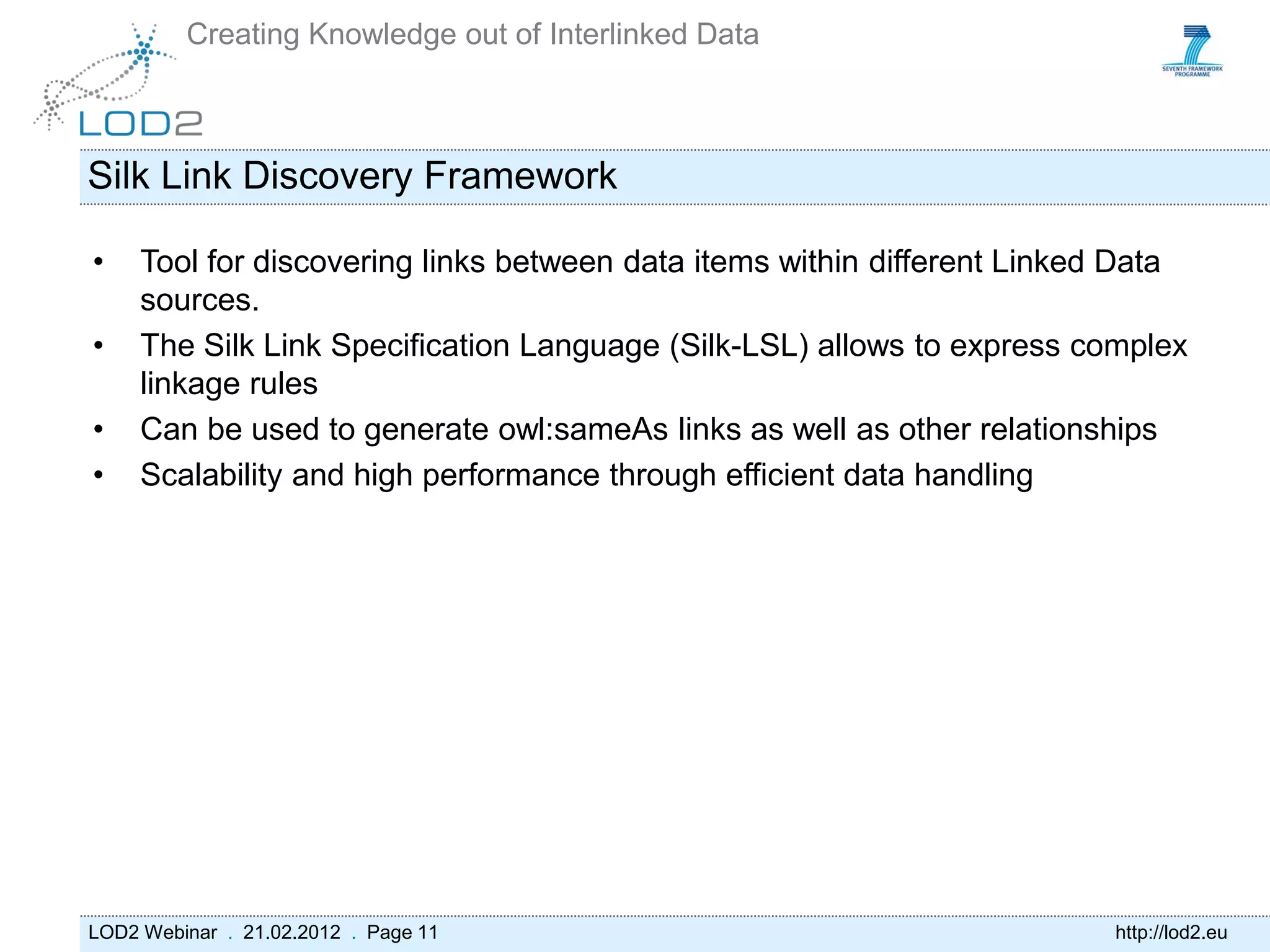 Creating Knowledge out of Interlinked Data



Silk Link Discovery Framework

•    Tool for discovering links between data items within different Linked Data
     sources.
•    The Silk Link Specification Language (Silk-LSL) allows to express complex
     linkage rules
•    Can be used to generate owl:sameAs links as well as other relationships
•    Scalability and high performance through efficient data handling




LOD2 Webinar . 21.02.2012 . Page 11                                      http://lod2.eu
 