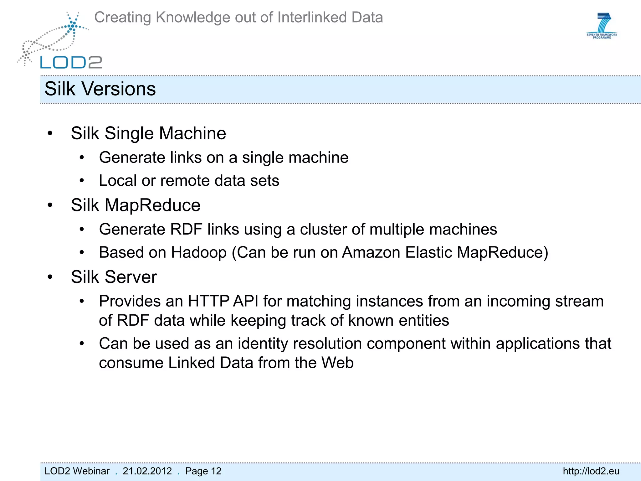 Creating Knowledge out of Interlinked Data



Silk Versions

• Silk Single Machine
      • Generate links on a single machine
      • Local or remote data sets
• Silk MapReduce
      • Generate RDF links using a cluster of multiple machines
      • Based on Hadoop (Can be run on Amazon Elastic MapReduce)
• Silk Server
      • Provides an HTTP API for matching instances from an incoming stream
        of RDF data while keeping track of known entities
      • Can be used as an identity resolution component within applications that
        consume Linked Data from the Web




LOD2 Webinar . 21.02.2012 . Page 12                                      http://lod2.eu
 