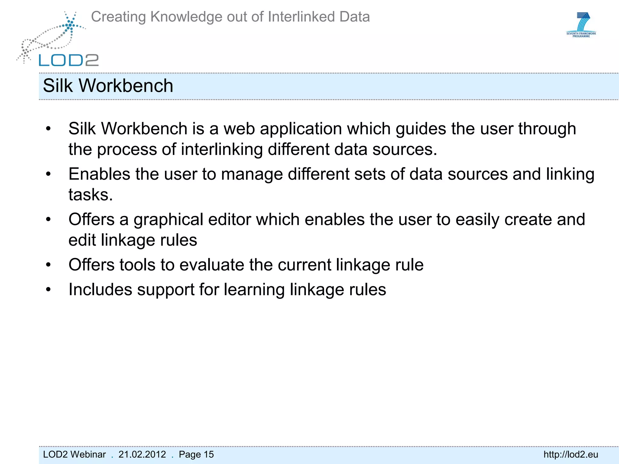 Creating Knowledge out of Interlinked Data



Silk Workbench

• Silk Workbench is a web application which guides the user through
  the process of interlinking different data sources.
• Enables the user to manage different sets of data sources and linking
  tasks.
• Offers a graphical editor which enables the user to easily create and
  edit linkage rules
• Offers tools to evaluate the current linkage rule
• Includes support for learning linkage rules




LOD2 Webinar . 21.02.2012 . Page 15                             http://lod2.eu
 