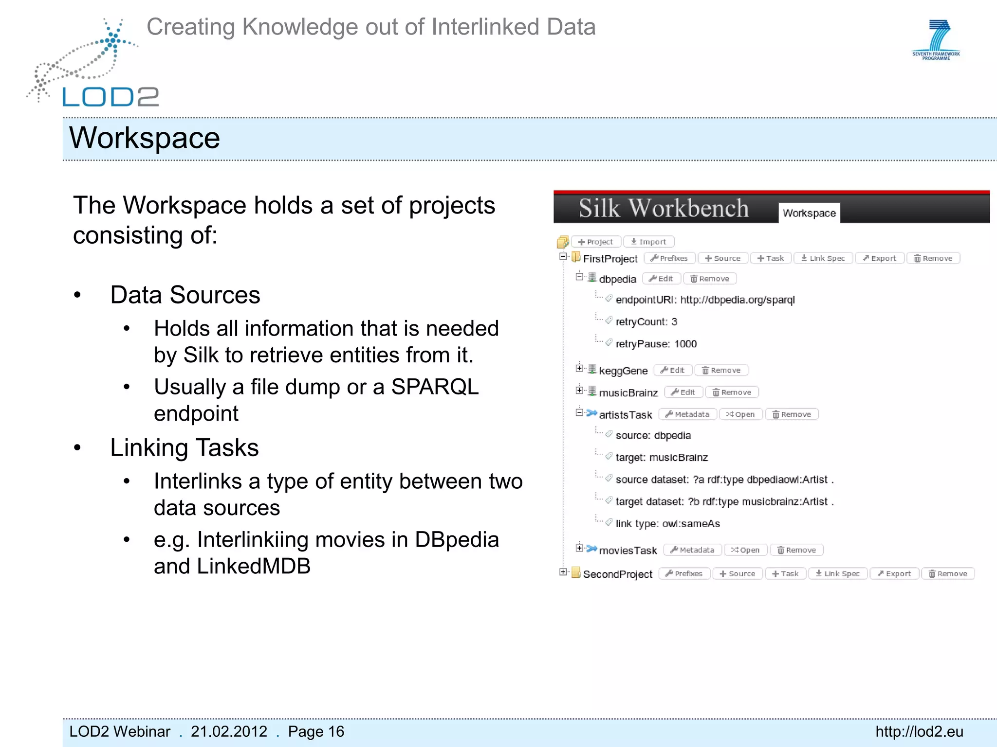 Creating Knowledge out of Interlinked Data



Workspace

The Workspace holds a set of projects
consisting of:

•    Data Sources
      •   Holds all information that is needed
          by Silk to retrieve entities from it.
      •   Usually a file dump or a SPARQL
          endpoint
•    Linking Tasks
      •   Interlinks a type of entity between two
          data sources
      •   e.g. Interlinkiing movies in DBpedia
          and LinkedMDB




LOD2 Webinar . 21.02.2012 . Page 16                    http://lod2.eu
 