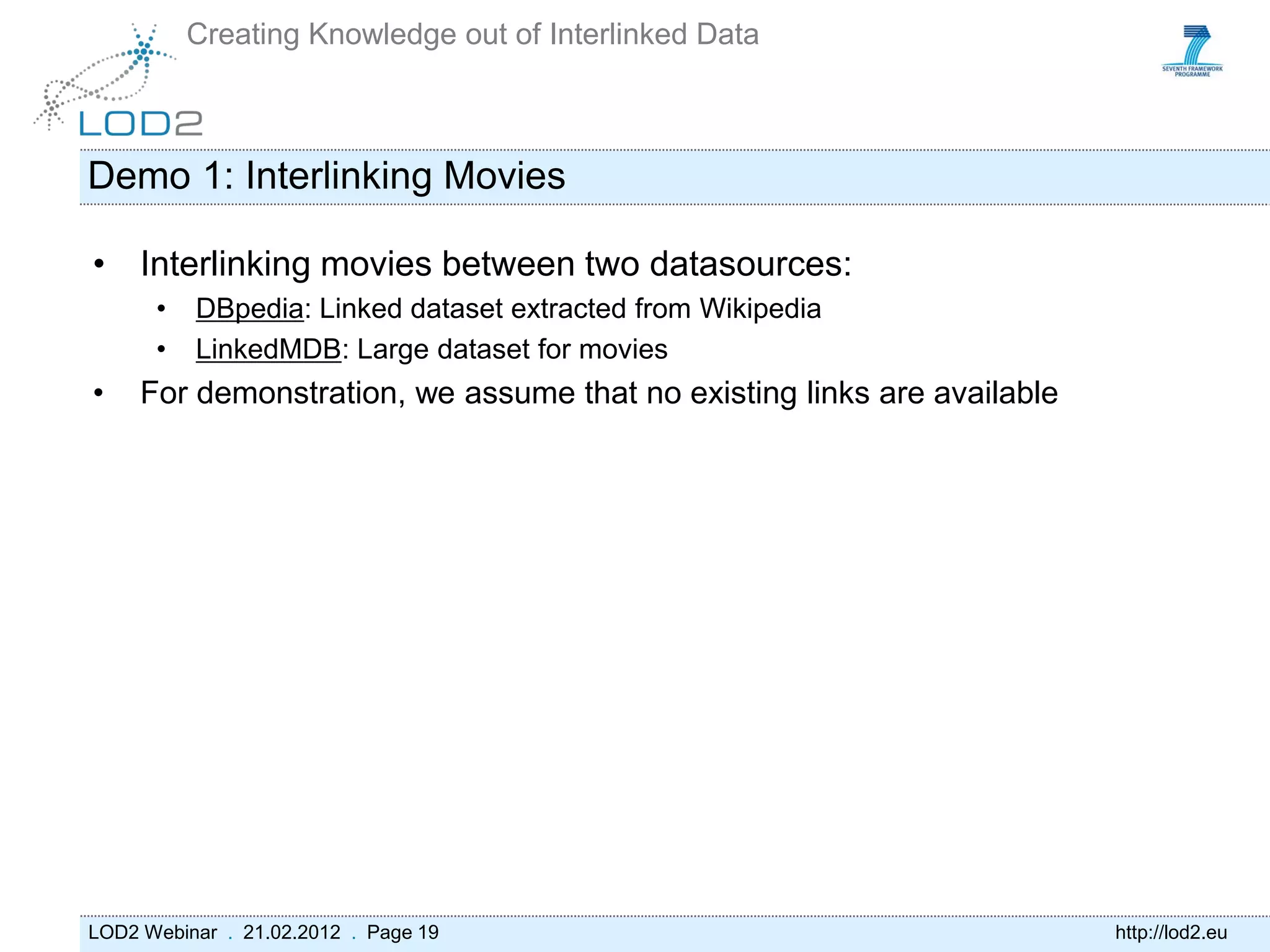 Creating Knowledge out of Interlinked Data



Demo 1: Interlinking Movies

• Interlinking movies between two datasources:
      •   DBpedia: Linked dataset extracted from Wikipedia
      •   LinkedMDB: Large dataset for movies
•    For demonstration, we assume that no existing links are available




LOD2 Webinar . 21.02.2012 . Page 19                                      http://lod2.eu
 
