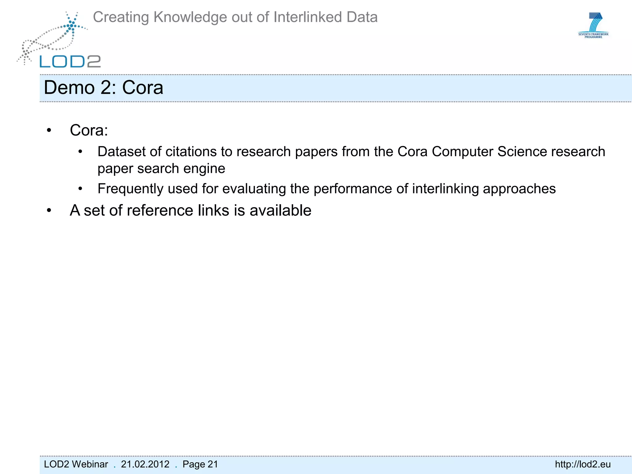 Creating Knowledge out of Interlinked Data



Demo 2: Cora

•    Cora:
      •   Dataset of citations to research papers from the Cora Computer Science research
          paper search engine
      •   Frequently used for evaluating the performance of interlinking approaches
•    A set of reference links is available




LOD2 Webinar . 21.02.2012 . Page 21                                              http://lod2.eu
 