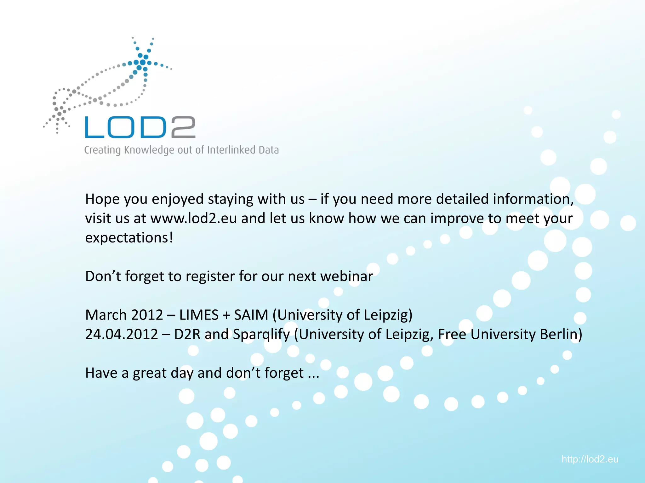 Creating Knowledge out of Interlinked Data




        Hope you enjoyed staying with us – if you need more detailed information,
        visit us at www.lod2.eu and let us know how we can improve to meet your
        expectations!

        Don’t forget to register for our next webinar

        March 2012 – LIMES + SAIM (University of Leipzig)
        24.04.2012 – D2R and Sparqlify (University of Leipzig, Free University Berlin)

        Have a great day and don’t forget ...




                                                                                  http://lod2.eu
LOD2 Webinar . 29.11.2011 . Page 26                                                http://lod2.eu
 