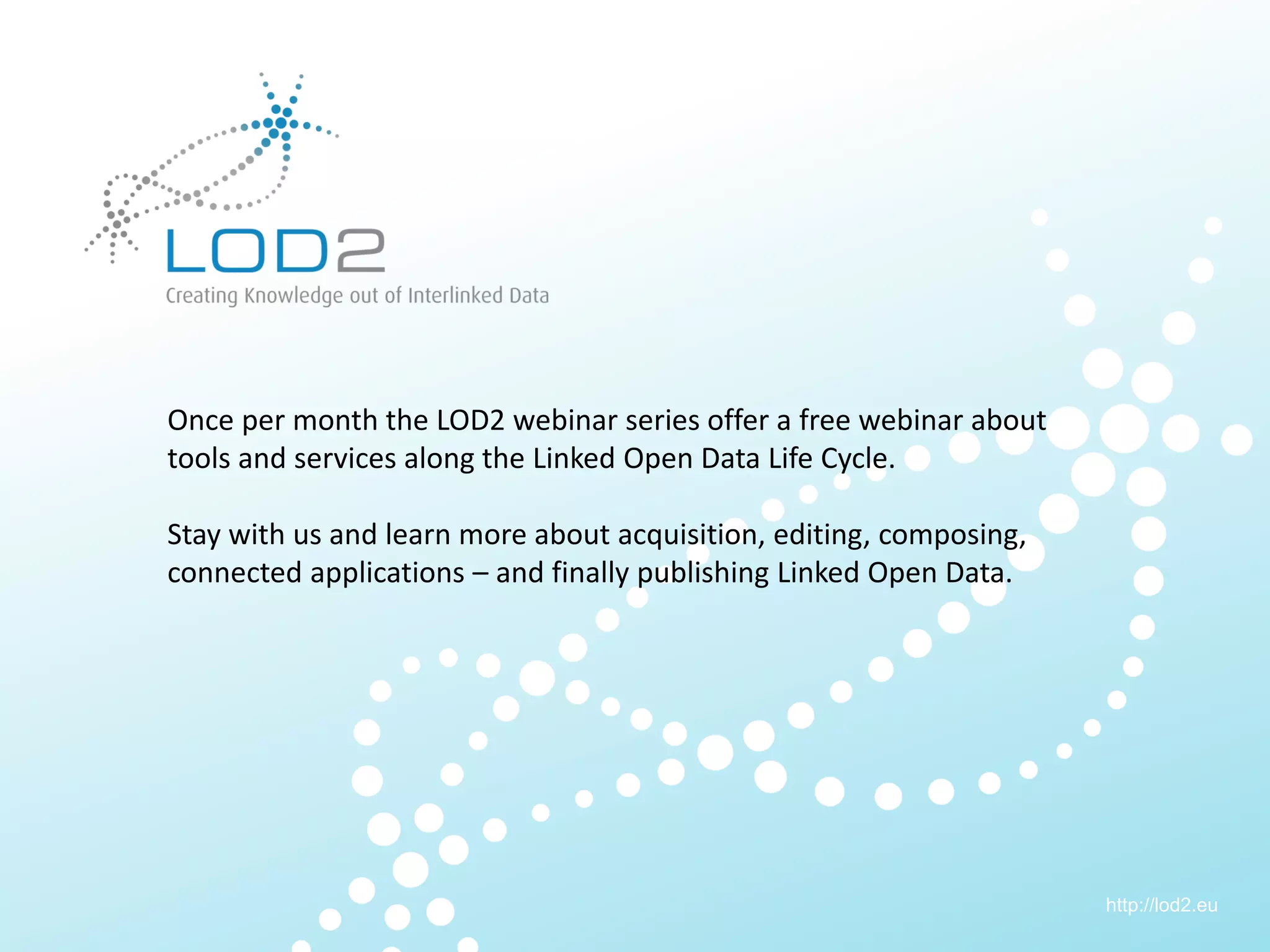 Creating Knowledge out of Interlinked Data




        Once per month the LOD2 webinar series offer a free webinar about
        tools and services along the Linked Open Data Life Cycle.

        Stay with us and learn more about acquisition, editing, composing,
        connected applications – and finally publishing Linked Open Data.




                                                                             http://lod2.eu
LOD2 Webinar . 29.11.2011 . Page 3                                            http://lod2.eu
 