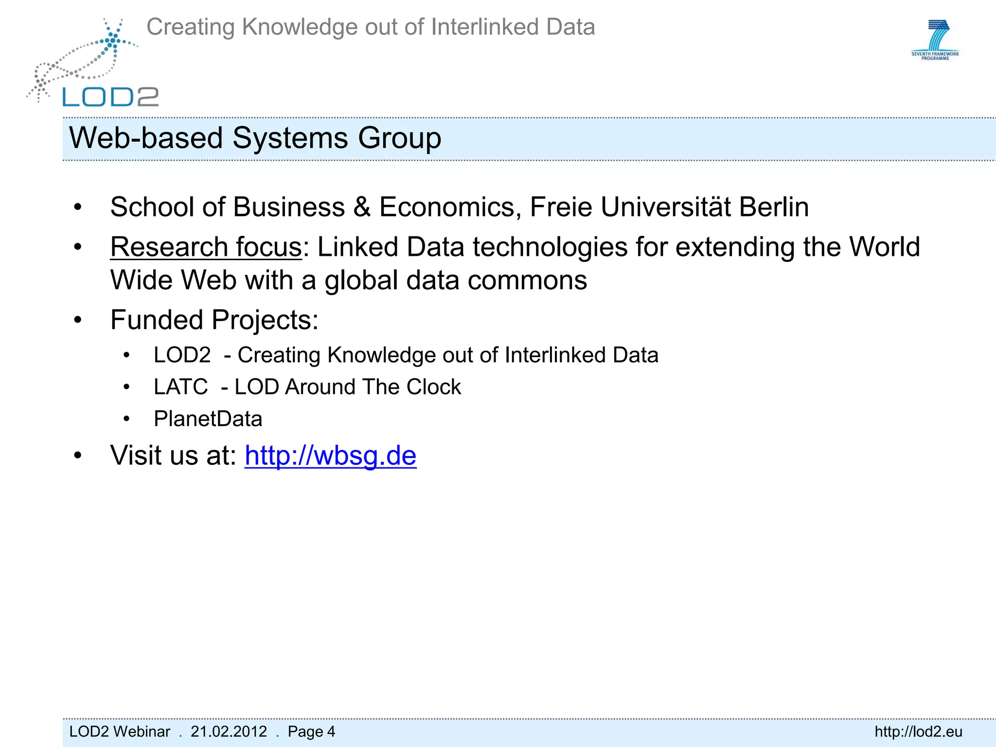 Creating Knowledge out of Interlinked Data



Web-based Systems Group

• School of Business & Economics, Freie Universität Berlin
• Research focus: Linked Data technologies for extending the World
  Wide Web with a global data commons
• Funded Projects:
      •   LOD2 - Creating Knowledge out of Interlinked Data
      •   LATC - LOD Around The Clock
      •   PlanetData
• Visit us at: http://wbsg.de




LOD2 Webinar . 21.02.2012 . Page 4                            http://lod2.eu
 