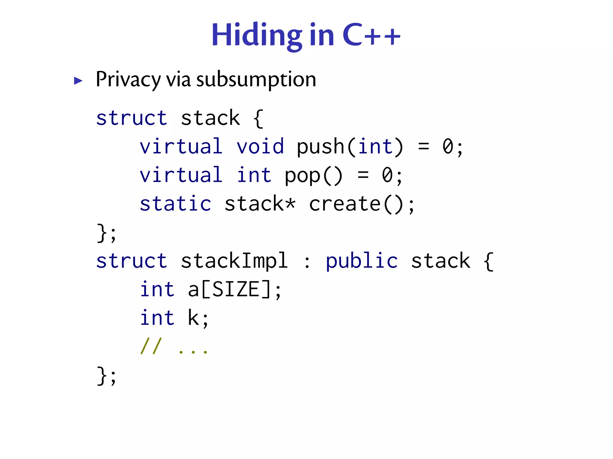 Hiding in C++
Privacy via subsumption
struct stack {
    virtual void push(int) = 0;
    virtual int pop() = 0;
    static stack* create();
};
struct stackImpl : public stack {
    int a[SIZE];
    int k;
    // ...
};
 