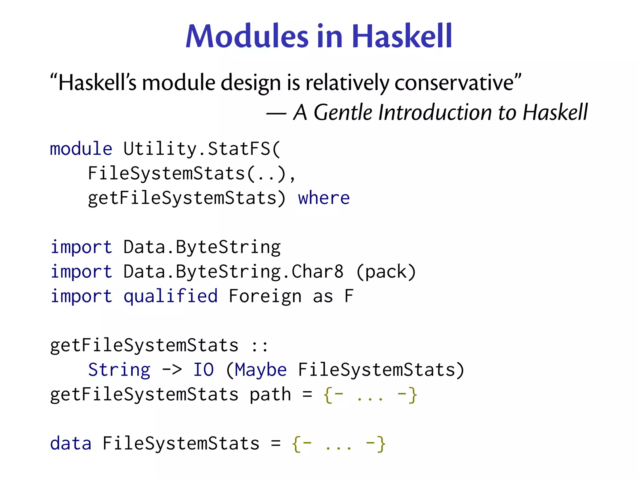 Modules in Haskell
“Haskell’s module design is relatively conservative”
                       — A Gentle Introduction to Haskell
module Utility.StatFS(
    FileSystemStats(..),
    getFileSystemStats) where

import Data.ByteString
import Data.ByteString.Char8 (pack)
import qualified Foreign as F

getFileSystemStats ::
    String -> IO (Maybe FileSystemStats)
getFileSystemStats path = {- ... -}

data FileSystemStats = {- ... -}
 