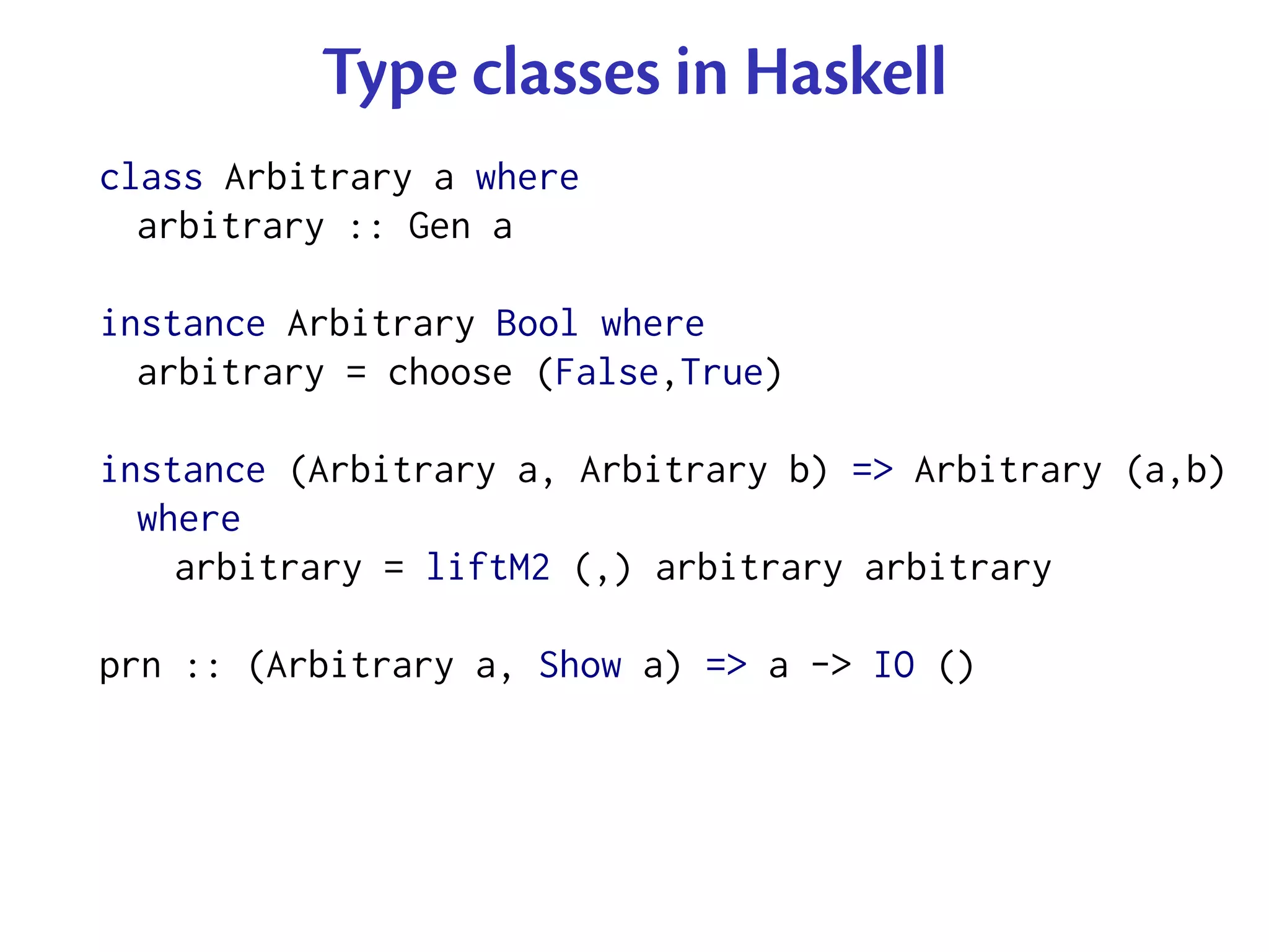 Type classes in Haskell
class Arbitrary a where
  arbitrary :: Gen a

instance Arbitrary Bool where
  arbitrary = choose (False,True)

instance (Arbitrary a, Arbitrary b) => Arbitrary (a,b)
  where
    arbitrary = liftM2 (,) arbitrary arbitrary

prn :: (Arbitrary a, Show a) => a -> IO ()
 