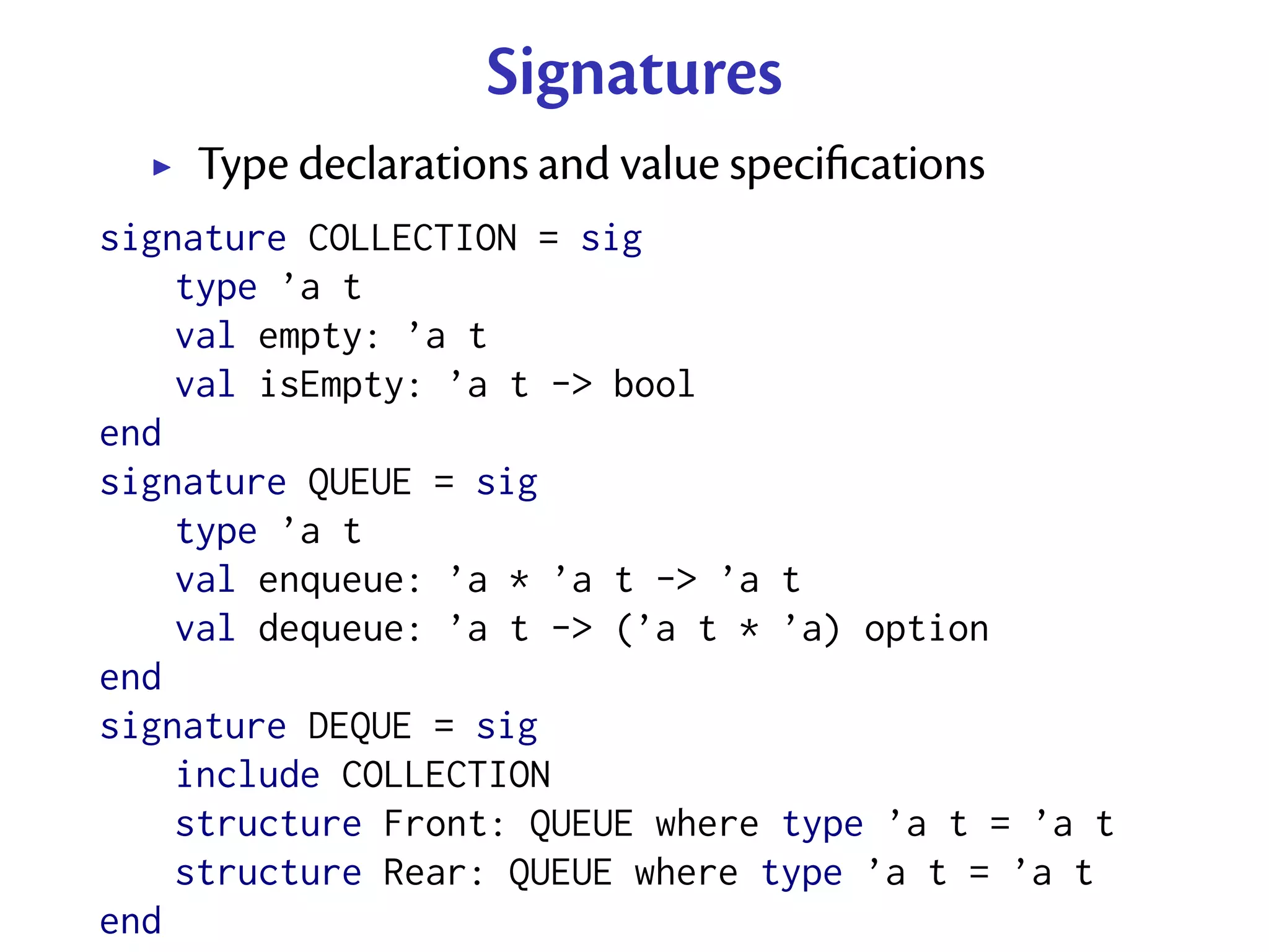 Signatures
    Type declarations and value speciﬁcations
signature COLLECTION = sig
    type ’a t
    val empty: ’a t
    val isEmpty: ’a t -> bool
end
signature QUEUE = sig
    type ’a t
    val enqueue: ’a * ’a t -> ’a t
    val dequeue: ’a t -> (’a t * ’a) option
end
signature DEQUE = sig
    include COLLECTION
    structure Front: QUEUE where type ’a t = ’a t
    structure Rear: QUEUE where type ’a t = ’a t
end
 