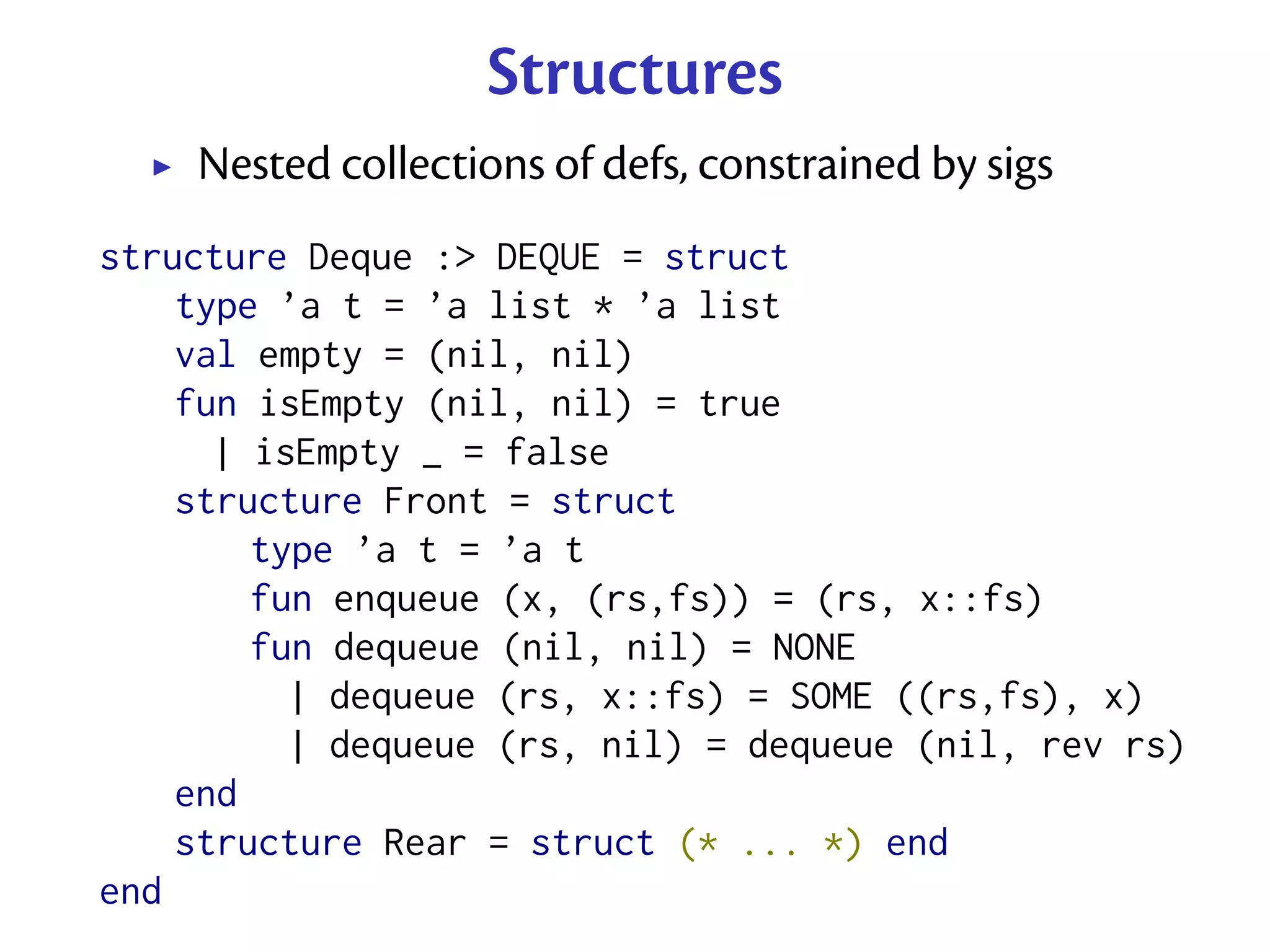 Structures
    Nested collections of defs, constrained by sigs
structure Deque :> DEQUE = struct
    type ’a t = ’a list * ’a list
    val empty = (nil, nil)
    fun isEmpty (nil, nil) = true
      | isEmpty _ = false
    structure Front = struct
        type ’a t = ’a t
        fun enqueue (x, (rs,fs)) = (rs, x::fs)
        fun dequeue (nil, nil) = NONE
          | dequeue (rs, x::fs) = SOME ((rs,fs), x)
          | dequeue (rs, nil) = dequeue (nil, rev rs)
    end
    structure Rear = struct (* ... *) end
end
 